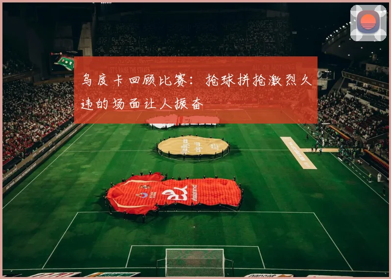 乌度卡回顾比赛：抢球拼抢激烈久违的场面让人振奋