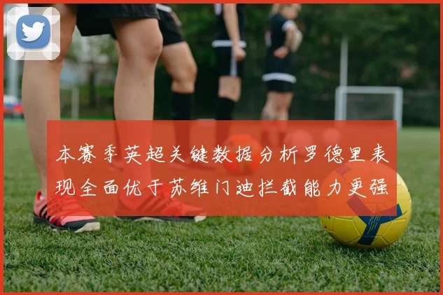 本赛季英超关键数据分析罗德里表现全面优于苏维门迪拦截能力更强