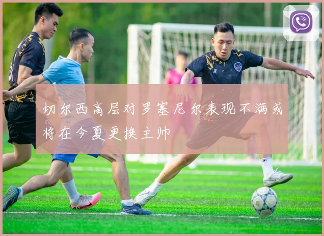 切尔西高层对罗塞尼尔表现不满或将在今夏更换主帅