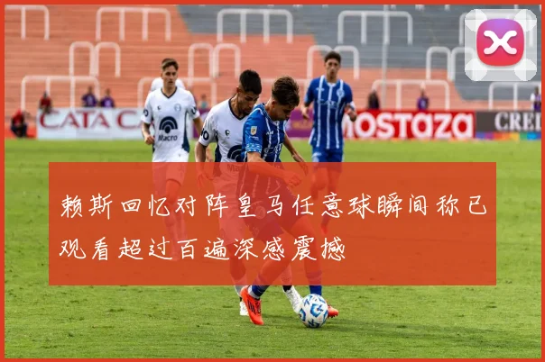赖斯回忆对阵皇马任意球瞬间称已观看超过百遍深感震撼