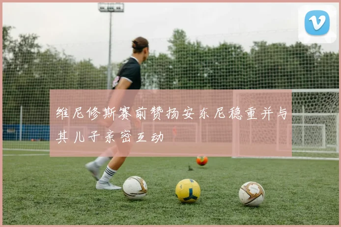 维尼修斯赛前赞扬安东尼稳重并与其儿子亲密互动