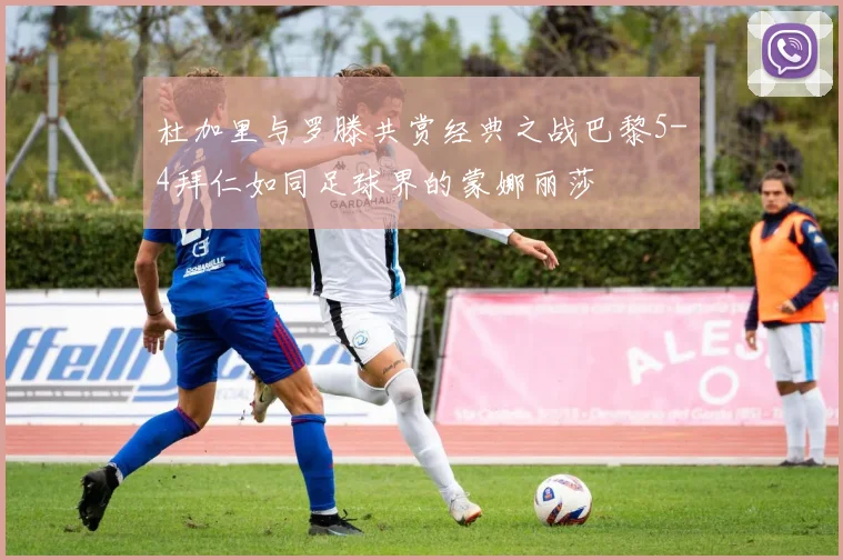 杜加里与罗滕共赏经典之战巴黎5-4拜仁如同足球界的蒙娜丽莎
