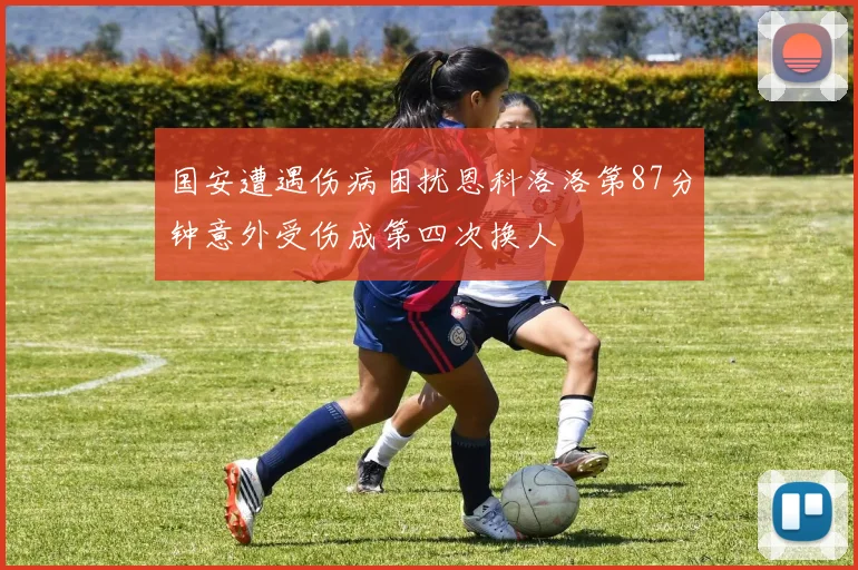 国安遭遇伤病困扰恩科洛洛第87分钟意外受伤成第四次换人