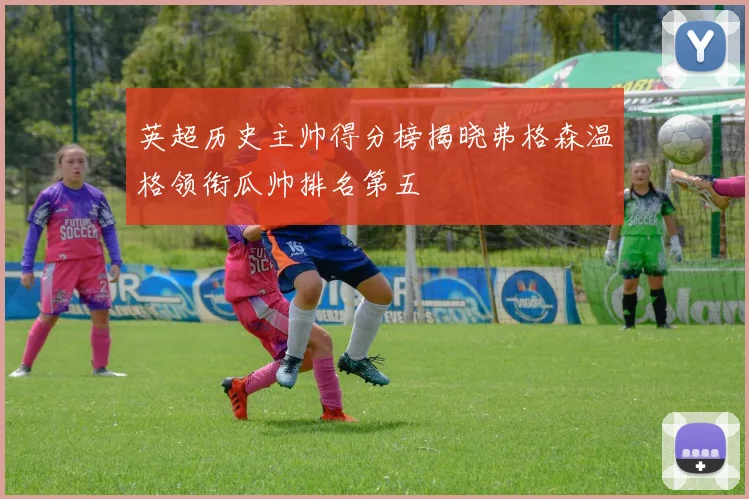 英超历史主帅得分榜揭晓弗格森温格领衔瓜帅排名第五