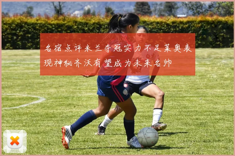 名宿点评米兰夺冠实力不足莱奥表现神秘齐沃有望成为未来名帅