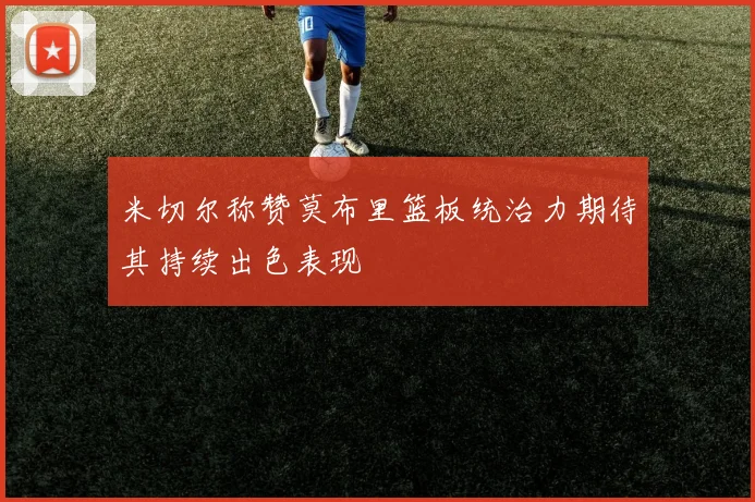 米切尔称赞莫布里篮板统治力期待其持续出色表现