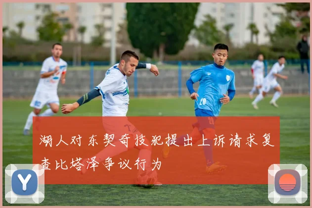 湖人对东契奇技犯提出上诉请求复查比塔泽争议行为