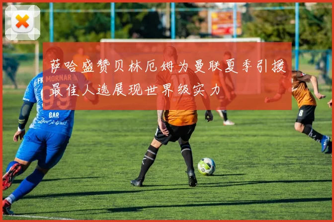 萨哈盛赞贝林厄姆为曼联夏季引援最佳人选展现世界级实力