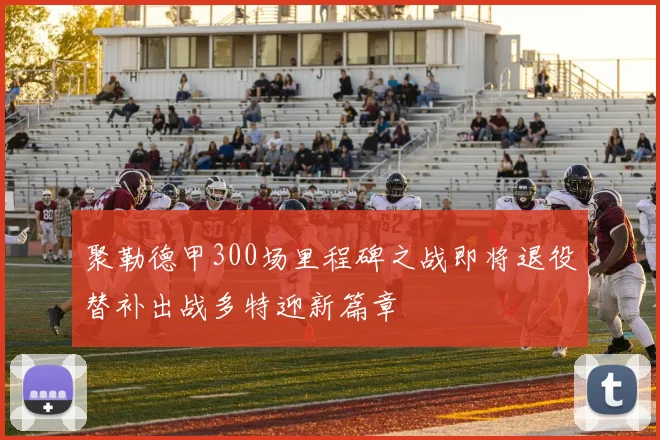 聚勒德甲300场里程碑之战即将退役替补出战多特迎新篇章