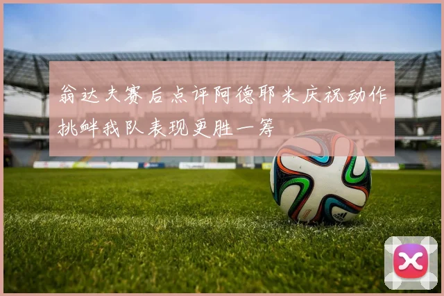 翁达夫赛后点评阿德耶米庆祝动作挑衅我队表现更胜一筹