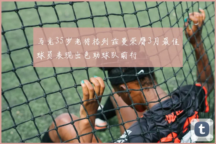 马竞35岁老将格列兹曼荣膺3月最佳球员表现出色助球队前行