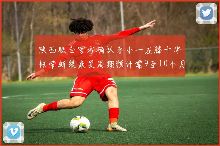 陕西联合官方确认李小一左膝十字韧带断裂康复周期预计需9至10个月