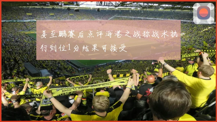 姜至鹏赛后点评海港之战称战术执行到位1分结果可接受