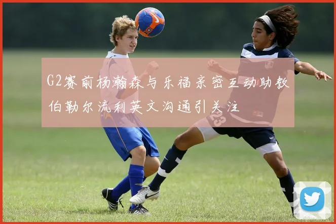G2赛前杨瀚森与乐福亲密互动助教伯勒尔流利英文沟通引关注