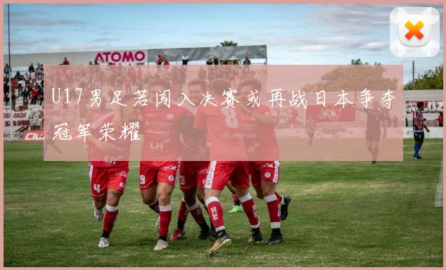 U17男足若闯入决赛或再战日本争夺冠军荣耀