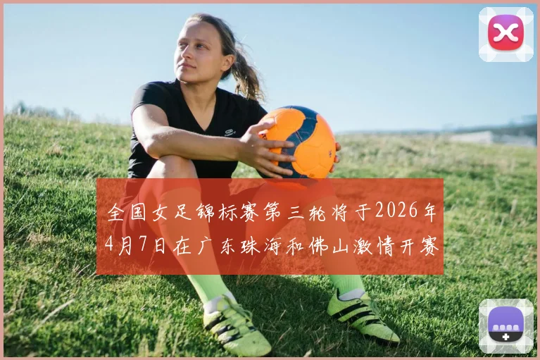 全国女足锦标赛第三轮将于2026年4月7日在广东珠海和佛山激情开赛