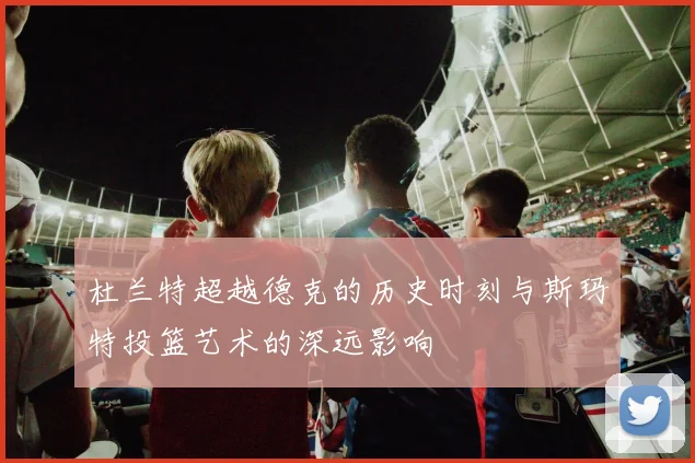 杜兰特超越德克的历史时刻与斯玛特投篮艺术的深远影响