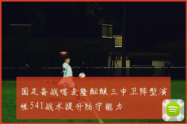 国足备战喀麦隆酝酿三中卫阵型演练541战术提升防守能力