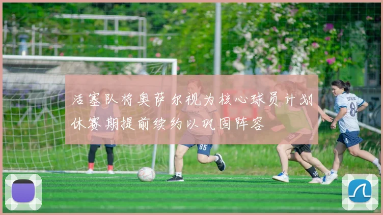 活塞队将奥萨尔视为核心球员计划休赛期提前续约以巩固阵容