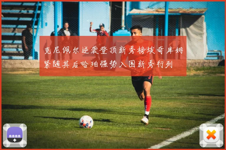 克尼佩尔逆袭登顶新秀榜埃奇库姆紧随其后哈珀强势入围新秀行列