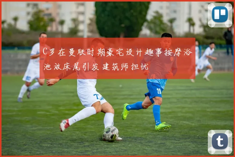 C罗在曼联时期豪宅设计趣事按摩浴池放床尾引发建筑师担忧