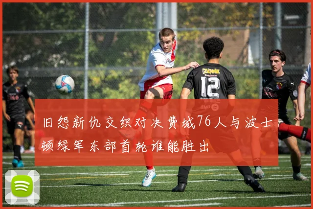 旧怨新仇交织对决费城76人与波士顿绿军东部首轮谁能胜出