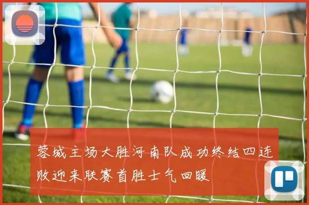 蓉城主场大胜河南队成功终结四连败迎来联赛首胜士气回暖