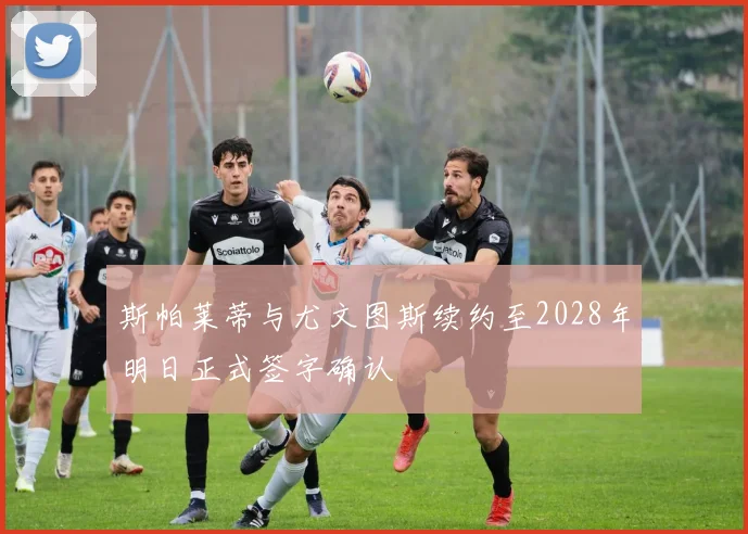 斯帕莱蒂与尤文图斯续约至2028年明日正式签字确认