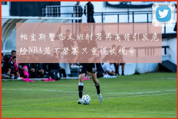 帕金斯警告文班肘若再高将引发危险NBA若不禁赛只重视收视率