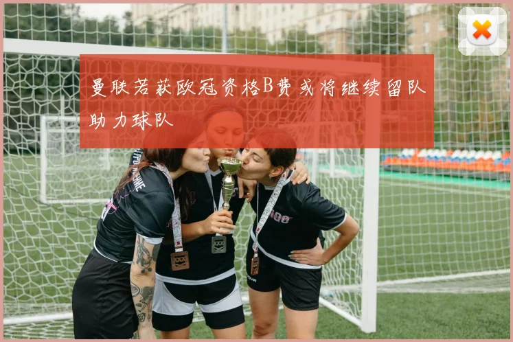 曼联若获欧冠资格B费或将继续留队助力球队