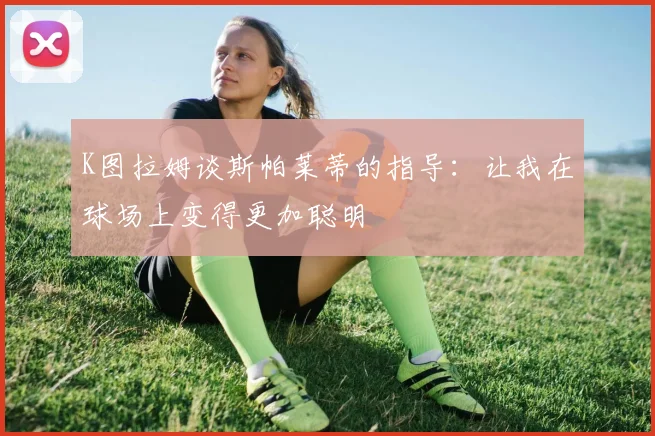 K图拉姆谈斯帕莱蒂的指导：让我在球场上变得更加聪明