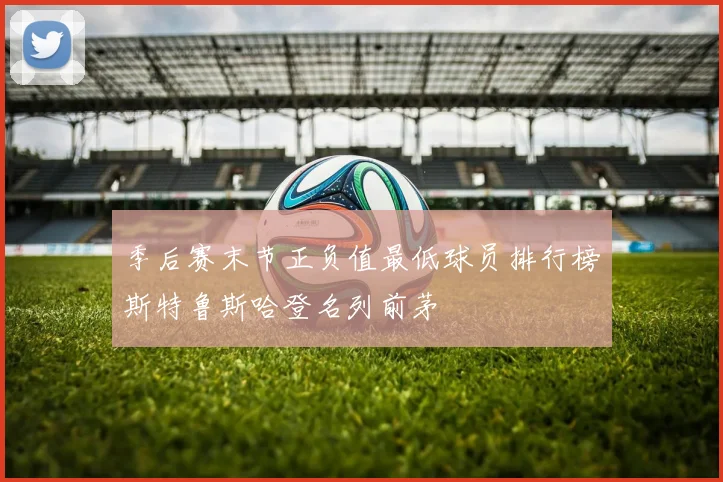 季后赛末节正负值最低球员排行榜斯特鲁斯哈登名列前茅